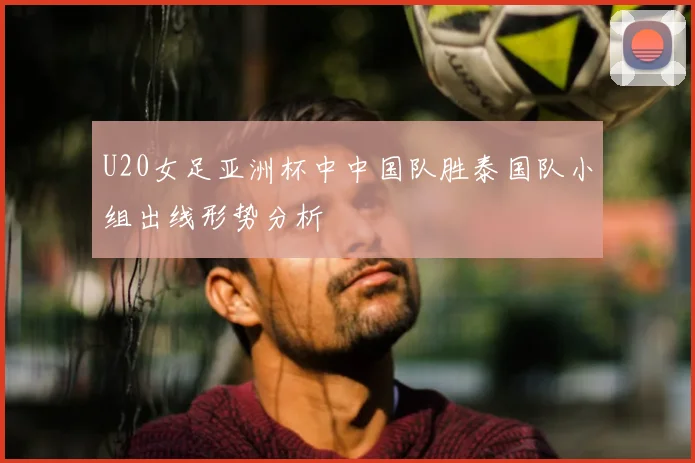 U20女足亚洲杯中中国队胜泰国队小组出线形势分析