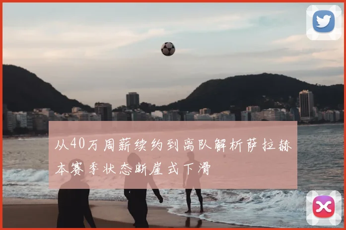 从40万周薪续约到离队解析萨拉赫本赛季状态断崖式下滑